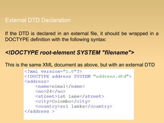 External DTD Declaration
If the DTD is declared in an external file, it should be wrapped in a
DOCTYPE definition with the following syntax:
<!DOCTYPE root-element SYSTEM "filename">
This is the same XML document as above, but with an external DTD
 