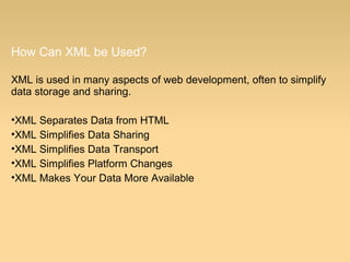 How Can XML be Used?
XML is used in many aspects of web development, often to simplify
data storage and sharing.
•XML Separates Data from HTML
•XML Simplifies Data Sharing
•XML Simplifies Data Transport
•XML Simplifies Platform Changes
•XML Makes Your Data More Available
 