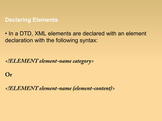 Declaring Elements
• In a DTD, XML elements are declared with an element
declaration with the following syntax:
<!ELEMENT element-name category>
Or
<!ELEMENT element-name (element-content)>
 
