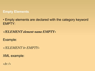 Empty Elements
• Empty elements are declared with the category keyword
EMPTY:
<!ELEMENT element-name EMPTY>
Example:
<!ELEMENT br EMPTY>
XML example:
<br />
 