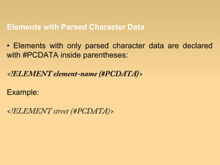 Elements with Parsed Character Data
• Elements with only parsed character data are declared
with #PCDATA inside parentheses:
<!ELEMENT element-name (#PCDATA)>
Example:
<!ELEMENT street (#PCDATA)>
 