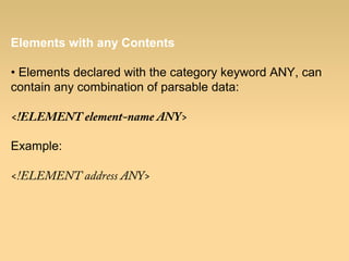 Elements with any Contents
• Elements declared with the category keyword ANY, can
contain any combination of parsable data:
<!ELEMENT element-name ANY>
Example:
<!ELEMENT address ANY>
 