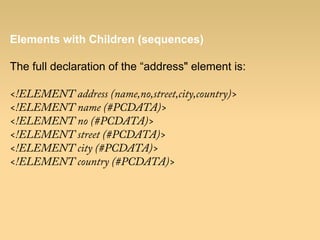 Elements with Children (sequences)
The full declaration of the “address" element is:
<!ELEMENT address (name,no,street,city,country)>
<!ELEMENT name (#PCDATA)>
<!ELEMENT no (#PCDATA)>
<!ELEMENT street (#PCDATA)>
<!ELEMENT city (#PCDATA)>
<!ELEMENT country (#PCDATA)>
 
