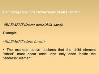 Declaring Only One Occurrence of an Element
<!ELEMENT element-name (child-name)>
Example:
<!ELEMENT address (street)>
• The example above declares that the child element
"street" must occur once, and only once inside the
"address" element.
 