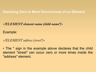 Declaring Zero or More Occurrences of an Element
<!ELEMENT element-name (child-name*)>
Example:
<!ELEMENT address (street*)>
• The * sign in the example above declares that the child
element "street" can occur zero or more times inside the
"address" element.
 