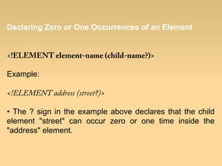 Declaring Zero or One Occurrences of an Element
<!ELEMENT element-name (child-name?)>
Example:
<!ELEMENT address (street?)>
• The ? sign in the example above declares that the child
element "street" can occur zero or one time inside the
"address" element.
 