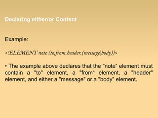 Declaring either/or Content
Example:
<!ELEMENT note (to,from,header,(message|body))>
• The example above declares that the "note“ element must
contain a "to" element, a "from“ element, a "header"
element, and either a "message" or a "body" element.
 