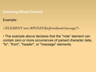 Declaring Mixed Content
Example:
<!ELEMENT note (#PCDATA|to|from|header|message)*>
• The example above declares that the "note“ element can
contain zero or more occurrences of parsed character data,
"to", "from", "header", or "message" elements.
 