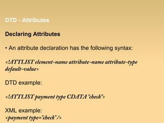 DTD - Attributes
Declaring Attributes
• An attribute declaration has the following syntax:
<!ATTLIST element-name attribute-name attribute-type
default-value>
DTD example:
<!ATTLIST payment type CDATA "check">
XML example:
<payment type="check" />
 