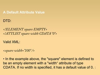 A Default Attribute Value
DTD:
<!ELEMENT square EMPTY>
<!ATTLIST square width CDATA "0">
Valid XML:
<square width="100" />
• In the example above, the "square" element is defined to
be an empty element with a "width“ attribute of type
CDATA. If no width is specified, it has a default value of 0. :
 