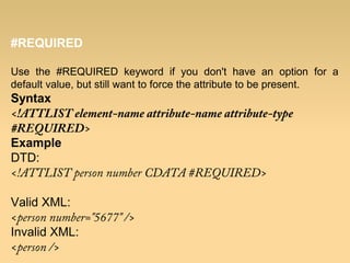 #REQUIRED
Use the #REQUIRED keyword if you don't have an option for a
default value, but still want to force the attribute to be present.
Syntax
<!ATTLIST element-name attribute-name attribute-type
#REQUIRED>
Example
DTD:
<!ATTLIST person number CDATA #REQUIRED>
Valid XML:
<person number="5677" />
Invalid XML:
<person />
 