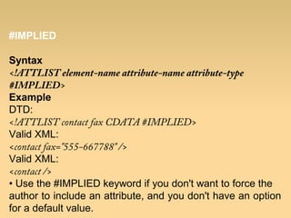 #IMPLIED
Syntax
<!ATTLIST element-name attribute-name attribute-type
#IMPLIED>
Example
DTD:
<!ATTLIST contact fax CDATA #IMPLIED>
Valid XML:
<contact fax="555-667788" />
Valid XML:
<contact />
• Use the #IMPLIED keyword if you don't want to force the
author to include an attribute, and you don't have an option
for a default value.
 