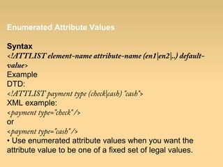 Enumerated Attribute Values
Syntax
<!ATTLIST element-name attribute-name (en1|en2|..) default-
value>
Example
DTD:
<!ATTLIST payment type (check|cash) "cash">
XML example:
<payment type="check" />
or
<payment type="cash" />
• Use enumerated attribute values when you want the
attribute value to be one of a fixed set of legal values.
 