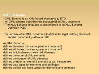 XML Schema
* XML Schema is an XML-based alternative to DTD.
* An XML schema describes the structure of an XML document.
* The XML Schema language is also referred to as XML Schema
Definition (XSD).
The purpose of an XML Schema is to define the legal building blocks of
an XML document, just like a DTD.
An XML Schema:
defines elements that can appear in a document
defines attributes that can appear in a document
defines which elements are child elements
defines the order of child elements
defines the number of child elements
defines whether an element is empty or can include text
defines data types for elements and attributes
defines default and fixed values for elements and attributes
 