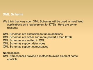 XML Schema
We think that very soon XML Schemas will be used in most Web
applications as a replacement for DTDs. Here are some
reasons:
XML Schemas are extensible to future additions
XML Schemas are richer and more powerful than DTDs
XML Schemas are written in XML
XML Schemas support data types
XML Schemas support namespaces
Namespaces
XML Namespaces provide a method to avoid element name
conflicts.
 