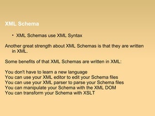 XML Schema
• XML Schemas use XML Syntax
Another great strength about XML Schemas is that they are written
in XML.
Some benefits of that XML Schemas are written in XML:
You don't have to learn a new language
You can use your XML editor to edit your Schema files
You can use your XML parser to parse your Schema files
You can manipulate your Schema with the XML DOM
You can transform your Schema with XSLT
 