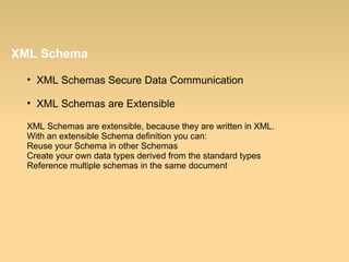 XML Schema
• XML Schemas Secure Data Communication
• XML Schemas are Extensible
XML Schemas are extensible, because they are written in XML.
With an extensible Schema definition you can:
Reuse your Schema in other Schemas
Create your own data types derived from the standard types
Reference multiple schemas in the same document
 