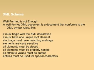 XML Schema
Well-Formed is not Enough
A well-formed XML document is a document that conforms to the
XML syntax rules, like:
it must begin with the XML declaration
it must have one unique root element
start-tags must have matching end-tags
elements are case sensitive
all elements must be closed
all elements must be properly nested
all attribute values must be quoted
entities must be used for special characters
 
