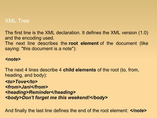 XML Tree
The first line is the XML declaration. It defines the XML version (1.0)
and the encoding used.
The next line describes the root element of the document (like
saying: "this document is a note"):
<note>
The next 4 lines describe 4 child elements of the root (to, from,
heading, and body):
<to>Tove</to>
<from>Jani</from>
<heading>Reminder</heading>
<body>Don't forget me this weekend!</body>
And finally the last line defines the end of the root element: </note>
 