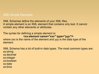 XSD Simple Elements
XML Schemas define the elements of your XML files.
A simple element is an XML element that contains only text. It cannot
contain any other elements or attributes.
The syntax for defining a simple element is:
<xs:element name="xxx" type="yyy"/>
where xxx is the name of the element and yyy is the data type of the
element.
XML Schema has a lot of built-in data types. The most common types are:
xs:string
xs:decimal
xs:integer
xs:boolean
xs:date
xs:time
 