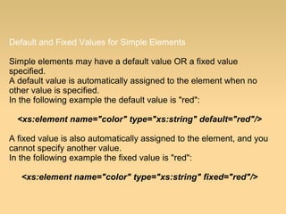 Default and Fixed Values for Simple Elements
Simple elements may have a default value OR a fixed value
specified.
A default value is automatically assigned to the element when no
other value is specified.
In the following example the default value is "red":
<xs:element name="color" type="xs:string" default="red"/>
A fixed value is also automatically assigned to the element, and you
cannot specify another value.
In the following example the fixed value is "red":
<xs:element name="color" type="xs:string" fixed="red"/>
 