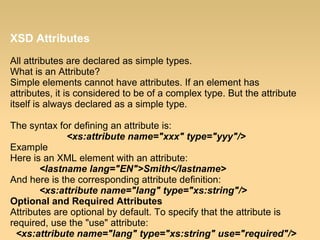 XSD Attributes
All attributes are declared as simple types.
What is an Attribute?
Simple elements cannot have attributes. If an element has
attributes, it is considered to be of a complex type. But the attribute
itself is always declared as a simple type.
The syntax for defining an attribute is:
<xs:attribute name="xxx" type="yyy"/>
Example
Here is an XML element with an attribute:
<lastname lang="EN">Smith</lastname>
And here is the corresponding attribute definition:
<xs:attribute name="lang" type="xs:string"/>
Optional and Required Attributes
Attributes are optional by default. To specify that the attribute is
required, use the "use" attribute:
<xs:attribute name="lang" type="xs:string" use="required"/>
 