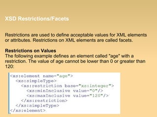 XSD Restrictions/Facets
Restrictions are used to define acceptable values for XML elements
or attributes. Restrictions on XML elements are called facets.
Restrictions on Values
The following example defines an element called "age" with a
restriction. The value of age cannot be lower than 0 or greater than
120:
 