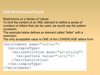 XSD Restrictions/Facets
Restrictions on a Series of Values
To limit the content of an XML element to define a series of
numbers or letters that can be used, we would use the pattern
constraint.
The example below defines an element called "letter" with a
restriction.
The only acceptable value is ONE of the LOWERCASE letters from
a to z:
 