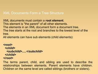 XML Documents Form a Tree Structure
XML documents must contain a root element.
This element is "the parent" of all other elements.
The elements in an XML document form a document tree.
The tree starts at the root and branches to the lowest level of the
tree.
All elements can have sub elements (child elements):
<root>
<child>
<subchild>.....</subchild>
</child>
</root>
The terms parent, child, and sibling are used to describe the
relationships between elements. Parent elements have children.
Children on the same level are called siblings (brothers or sisters).
 