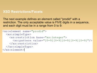 XSD Restrictions/Facets
The next example defines an element called "prodid" with a
restriction. The only acceptable value is FIVE digits in a sequence,
and each digit must be in a range from 0 to 9:
 