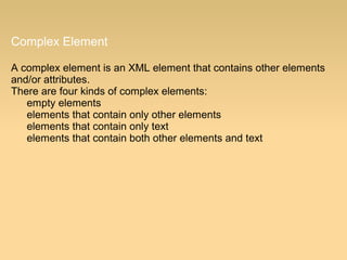 Complex Element
A complex element is an XML element that contains other elements
and/or attributes.
There are four kinds of complex elements:
empty elements
elements that contain only other elements
elements that contain only text
elements that contain both other elements and text
 