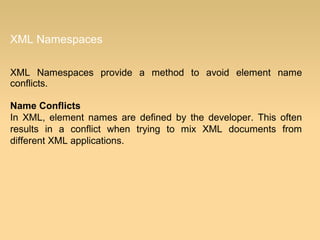 XML Namespaces
XML Namespaces provide a method to avoid element name
conflicts.
Name Conflicts
In XML, element names are defined by the developer. This often
results in a conflict when trying to mix XML documents from
different XML applications.
 