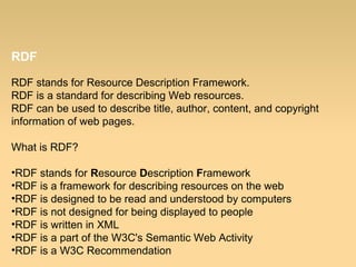 RDF
RDF stands for Resource Description Framework.
RDF is a standard for describing Web resources.
RDF can be used to describe title, author, content, and copyright
information of web pages.
What is RDF?
•RDF stands for Resource Description Framework
•RDF is a framework for describing resources on the web
•RDF is designed to be read and understood by computers
•RDF is not designed for being displayed to people
•RDF is written in XML
•RDF is a part of the W3C's Semantic Web Activity
•RDF is a W3C Recommendation
 