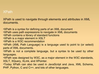 XPath
XPath is used to navigate through elements and attributes in XML
documents.
•XPath is a syntax for defining parts of an XML document
•XPath uses path expressions to navigate in XML documents
•XPath contains a library of standard functions
•XPath is a major element in XSLT
•XPath is a W3C recommendation
•XPath (XML Path Language) is a language used to point to (or select)
parts of XML documents.
•XPath is not a complete language, but a syntax to be used by other
languages.
•XPath was designed by W3C, as a major element in the W3C standards,
XSLT, XQuery, XLink, and XPointer.
•Today XPath can also be used in JavaScript and Java, XML Schema,
PHP, Python, C and C++, and lots of other languages.
 