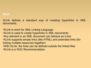 Xlink
XLink defines a standard way of creating hyperlinks in XML
documents.
•XLink is short for XML Linking Language
•XLink is used to create hyperlinks in XML documents
•Any element in an XML document can behave as a link
•XLink supports simple links (like HTML) and extended links (for
linking multiple resources together)
•With XLink, the links can be defined outside the linked files
•XLink is a W3C Recommendation
 