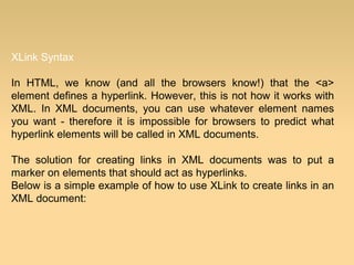 XLink Syntax
In HTML, we know (and all the browsers know!) that the <a>
element defines a hyperlink. However, this is not how it works with
XML. In XML documents, you can use whatever element names
you want - therefore it is impossible for browsers to predict what
hyperlink elements will be called in XML documents.
The solution for creating links in XML documents was to put a
marker on elements that should act as hyperlinks.
Below is a simple example of how to use XLink to create links in an
XML document:
 