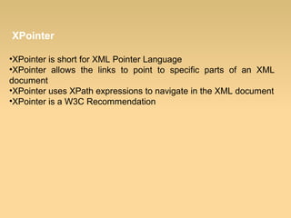 XPointer
•XPointer is short for XML Pointer Language
•XPointer allows the links to point to specific parts of an XML
document
•XPointer uses XPath expressions to navigate in the XML document
•XPointer is a W3C Recommendation
 
