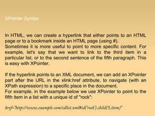 XPointer Syntax
In HTML, we can create a hyperlink that either points to an HTML
page or to a bookmark inside an HTML page (using #).
Sometimes it is more useful to point to more specific content. For
example, let's say that we want to link to the third item in a
particular list, or to the second sentence of the fifth paragraph. This
is easy with XPointer.
If the hyperlink points to an XML document, we can add an XPointer
part after the URL in the xlink:href attribute, to navigate (with an
XPath expression) to a specific place in the document.
For example, in the example below we use XPointer to point to the
fifth item in a list with a unique id of "rock":
href="http://www.example.com/cdlist.xml#id('rock').child(5,item)"
 