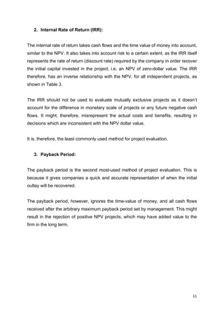11	
	
2. Internal Rate of Return (IRR):
The internal rate of return takes cash flows and the time value of money into account,
similar to the NPV. It also takes into account risk to a certain extent, as the IRR itself
represents the rate of return (discount rate) required by the company in order recover
the initial capital invested in the project, i.e. an NPV of zero-dollar value. The IRR
therefore, has an inverse relationship with the NPV, for all independent projects, as
shown in Table 3.
The IRR should not be used to evaluate mutually exclusive projects as it doesn’t
account for the difference in monetary scale of projects or any future negative cash
flows. It might, therefore, misrepresent the actual costs and benefits, resulting in
decisions which are inconsistent with the NPV dollar value.
It is, therefore, the least commonly used method for project evaluation.
3. Payback Period:
The payback period is the second most-used method of project evaluation. This is
because it gives companies a quick and accurate representation of when the initial
outlay will be recovered.
The payback period, however, ignores the time-value of money, and all cash flows
received after the arbitrary maximum payback period set by management. This might
result in the rejection of positive NPV projects, which may have added value to the
firm in the long term.
 
