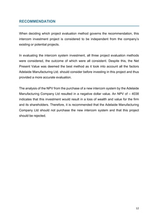 12	
	
RECOMMENDATION
When deciding which project evaluation method governs the recommendation, this
intercom investment project is considered to be independent from the company’s
existing or potential projects.
In evaluating the intercom system investment, all three project evaluation methods
were considered, the outcome of which were all consistent. Despite this, the Net
Present Value was deemed the best method as it took into account all the factors
Adelaide Manufacturing Ltd. should consider before investing in this project and thus
provided a more accurate evaluation.
The analysis of the NPV from the purchase of a new intercom system by the Adelaide
Manufacturing Company Ltd resulted in a negative dollar value. An NPV of – 4038
indicates that this investment would result in a loss of wealth and value for the firm
and its shareholders. Therefore, it is recommended that the Adelaide Manufacturing
Company Ltd should not purchase the new intercom system and that this project
should be rejected.
 