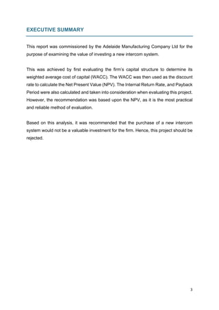 3	
	
EXECUTIVE SUMMARY
This report was commissioned by the Adelaide Manufacturing Company Ltd for the
purpose of examining the value of investing a new intercom system.
This was achieved by first evaluating the firm’s capital structure to determine its
weighted average cost of capital (WACC). The WACC was then used as the discount
rate to calculate the Net Present Value (NPV). The Internal Return Rate, and Payback
Period were also calculated and taken into consideration when evaluating this project.
However, the recommendation was based upon the NPV, as it is the most practical
and reliable method of evaluation.
Based on this analysis, it was recommended that the purchase of a new intercom
system would not be a valuable investment for the firm. Hence, this project should be
rejected.
	
	
	
	
	
 