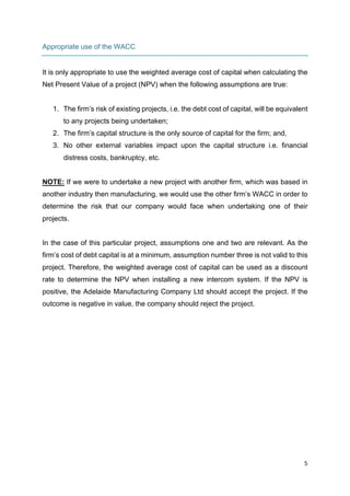 5	
	
Appropriate use of the WACC
It is only appropriate to use the weighted average cost of capital when calculating the
Net Present Value of a project (NPV) when the following assumptions are true:
1. The firm’s risk of existing projects, i.e. the debt cost of capital, will be equivalent
to any projects being undertaken;
2. The firm’s capital structure is the only source of capital for the firm; and,
3. No other external variables impact upon the capital structure i.e. financial
distress costs, bankruptcy, etc.
NOTE: If we were to undertake a new project with another firm, which was based in
another industry then manufacturing, we would use the other firm’s WACC in order to
determine the risk that our company would face when undertaking one of their
projects.
In the case of this particular project, assumptions one and two are relevant. As the
firm’s cost of debt capital is at a minimum, assumption number three is not valid to this
project. Therefore, the weighted average cost of capital can be used as a discount
rate to determine the NPV when installing a new intercom system. If the NPV is
positive, the Adelaide Manufacturing Company Ltd should accept the project. If the
outcome is negative in value, the company should reject the project.
 