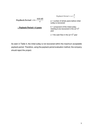 9	
	
𝑷𝒂𝒚𝑩𝒂𝒄𝒌	𝑷𝒆𝒓𝒊𝒐𝒅 = 𝟒 +
𝟏𝟏𝟑. 𝟔𝟓
𝒄
∴	Payback Period < 4 years
As seen in Table 4, the initial outlay is not recovered within the maximum acceptable
payback period. Therefore, using the payback period evaluation method, the company
should reject the project.
𝑃𝑎𝑦𝑏𝑎𝑐𝑘	𝑃𝑒𝑟𝑖𝑜𝑑 = 𝑎 +
𝑏
𝑐
a = number of whole years before initial
outlay is recovered
b = component of the initial outlay
needing to be recovered in the (a+1)th
year
c = the cash flow in the (a+1)th
year
 