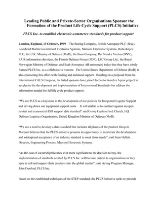 Leading Public and Private-Sector Organisations Sponsor the
Formation of the Product Life Cycle Support (PLCS) Initiative
PLCS Inc. to establish electronic-commerce standards for product support
London, England, 13 October, 1999 – The Boeing Company, British Aerospace PLC (BAe),
Lockheed Martin Government Electronic Systems, Marconi Electronic Systems, Rolls-Royce
PLC, the U.K. Ministry of Defence (MoD), the Baan Company, Det Norske Veritas (DNV),
FAIR information sServices, the Finnish Defence Forces (FDF), LSC Group Ltd., the Royal
Norwegian Ministry of Defence, and Saab Aerospace AB announced today that they have jointly
formed PLCS Inc. as a collaborative venture. The United States Department of Defense (DoD) is
also sponsoring this effort with funding and technical support. Building on a proposal from the
International CALS Congress, the listed sponsors have joined forces to launch a 3-year project to
accelerate the development and implementation of International Standards that address the
information needed for full life cycle product support.
“We see PLCS as a keystone in the development of our policies for Integrated Logistic Support
and driving down our equipment support costs. It will enable us to contract against an open,
neutral and commercial ISO support data standard” said Group Captain Fred Church, HQ
Defence Logistics Organisation, United Kingdom Ministry of Defence (MoD).
“We see a need to develop a data standard that includes all phases of the product lifecycle.
Marconi believes that the PLCS initiative presents an opportunity to accelerate the development
and widespread acceptance of an industry standard to meet those needs”, said Sean Hellett,
Director, Engineering Process, Marconi Electronic Systems.
“As the cost of ownership becomes ever more significant to the decision to buy, the
implementation of standards created by PLCS Inc. will become critical to organisations as they
seek to sell and support their products into the global market”, said Acting Program Manager,
John Dunford, PLCS Inc.
Based on the established techniques of the STEP standard, the PLCS Initiative seeks to provide
 