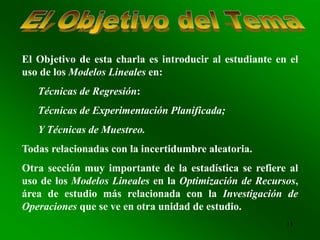 13
El Objetivo de esta charla es introducir al estudiante en el
uso de los Modelos Lineales en:
Técnicas de Regresión:
Técnicas de Experimentación Planificada;
Y Técnicas de Muestreo.
Todas relacionadas con la incertidumbre aleatoria.
Otra sección muy importante de la estadística se refiere al
uso de los Modelos Lineales en la Optimización de Recursos,
área de estudio más relacionada con la Investigación de
Operaciones que se ve en otra unidad de estudio.
 