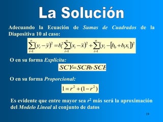 19
Adecuando la Ecuación de Sumas de Cuadrados de la
Diapositiva 10 al caso:
     
 
 

 







n
i
n
i
i
i
n
i
i
i x
b
b
y
x
x
b
y
y
1 1
2
1
0
1
2
2
1
2
O en su forma Explícita:
SCE
SCR
SCY 

Es evidente que entre mayor sea r2 más será la aproximación
del Modelo Lineal al conjunto de datos
O en su forma Proporcional:
)
1
(
1 2
2
r
r 


 