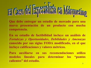 5
Que debe entregar un estudio de mercado para una
nueva presentación de un producto con mucha
competencia.
En su estudio de factibilidad incluye un análisis de
Fortalezas y Oportunidades, Debilidades y Amenazas
conocido por sus siglas FODA modificado, en el que
incluye calificaciones y valores métricos.
Para auxiliarse en sus recomendaciones utiliza
modelos lineales para determinar los “puntos
calientes” del estudio.
 