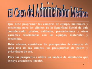 6
Que debe programar las compras de equipo, materiales y
medicinas para las clínicas de la Seguridad Social de país
considerando: precios, calidades, presentaciones y otras
variables relacionadas con los equipos, materiales y
medicinas.
Debe además, considerar los presupuestos de compras de
cada una de las clínicas, los presupuestos de gastos y
prioridades de uso.
Para las prospectivas utiliza un modelo de simulación que
incluye ecuaciones lineales.
 