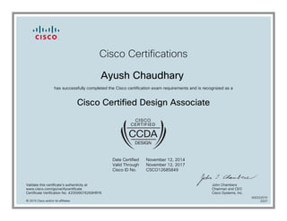 Cisco Certifications
Ayush Chaudhary
has successfully completed the Cisco certification exam requirements and is recognized as a
Cisco Certified Design Associate
Date Certified
Valid Through
Cisco ID No.
November 12, 2014
November 12, 2017
CSCO12685849
Validate this certificate's authenticity at
www.cisco.com/go/verifycertificate
Certificate Verification No. 420599076269HRYK
John Chambers
Chairman and CEO
Cisco Systems, Inc.
© 2015 Cisco and/or its affiliates
600222570
0227
 