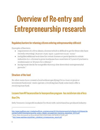 1
Overview of Re-entry and
Entrepreneurship research
Regulatory barriersfor returning citizensentering entrepreneurship stillexist
Examples of barriers:
● requirement of a ID to obtain a license (which is difficult to get for those who have
recently returning). 29 percent of jobs require a government-issued license.1
● ineligible/additional wait-time for certain licensesor participation in certain
industries (i.e. a license to growmarijuana has a wait time of 5 yearsif you have a
misdemeanor or 10 years for a felony). 2
● background checks for nonprofits that may slow down their entrepreneurial
pursuits.3
Structure of the fund
No other states have created a fund without specifying if it is a loan or grant or
investment fund;most states operate a revolving loan fund; somestates offer a
revolving loan fund.
Lessonsfrom NYIncarcerationto Incorporationprogram; hasrecidivism rate of less
than 5%
Defy Ventures ( nonprofit incubator for those with convictions) has produced industry-
1
http://www.kauffman.org/~/media/kauffman_org/resources/2014/entrepreneurship%20policy%20digest/de
cember%202014/entrepreneurship_policy_digest_occupational_licensing_december_2014.pdf
2
http://lims.dccouncil.us/Download/29622/B20-0466-INTRODUCTION.pdf
3
http://www.washlaw.org/pdf/wlc_collateral_consequences_report.pdf
 